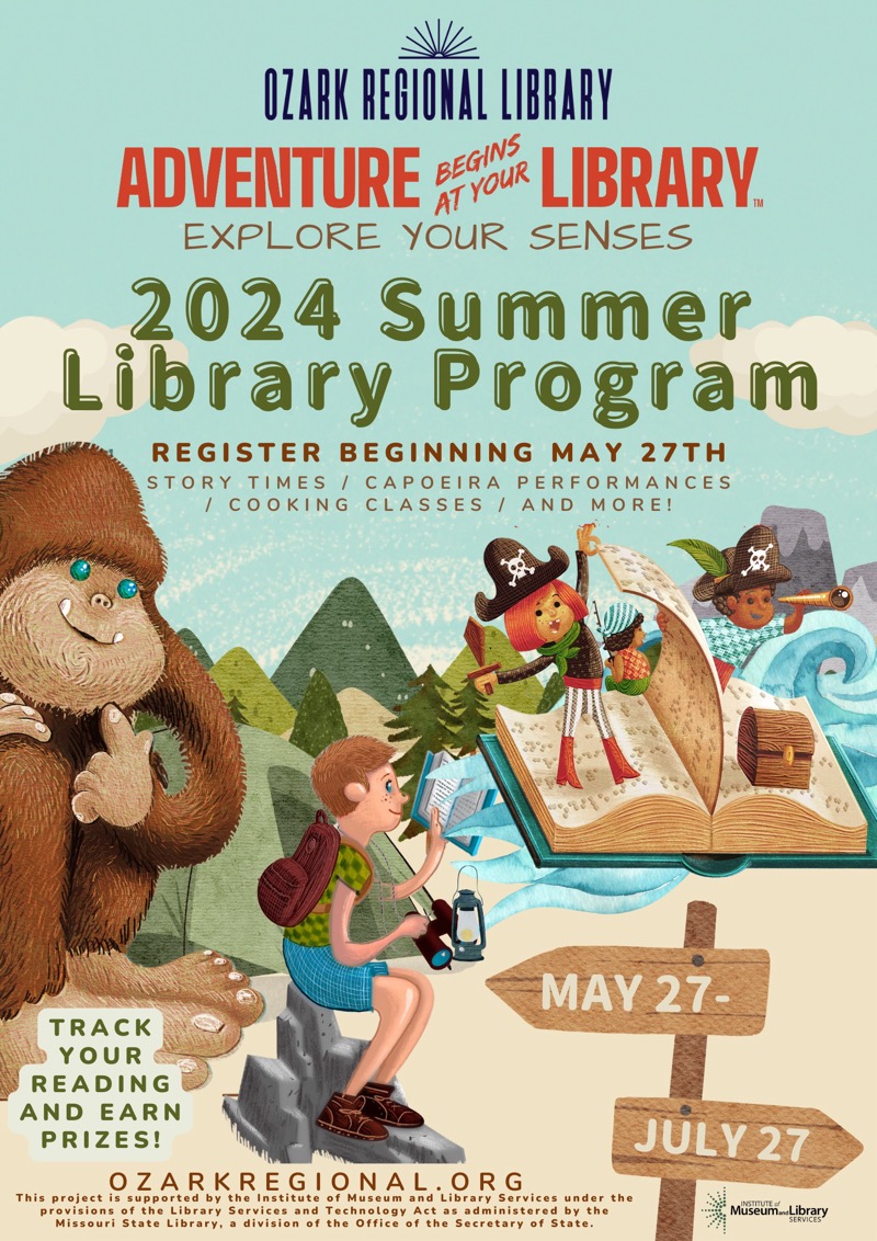 
OZARK REGIONAL LIBRARY
ADVENTURE BE
AT YOuR LIBRARY.
EXPLORE YOUR SENSES
2024 Summer
Library Program
REGISTER BEGINNING MAY 27TH
STORY TIMES / CAPOEIRA PERFORMANCES
/ COOKING CLASSES / AND MORE!
MAY 27-
TRACK YOUR READING AND EARN PRIZES!
This project i zARKEGONALORGvices under the
provisions of the Library
Services and Technology Act as administered by the
Missouri State Library, a division of the Office of the Secretary of State.

