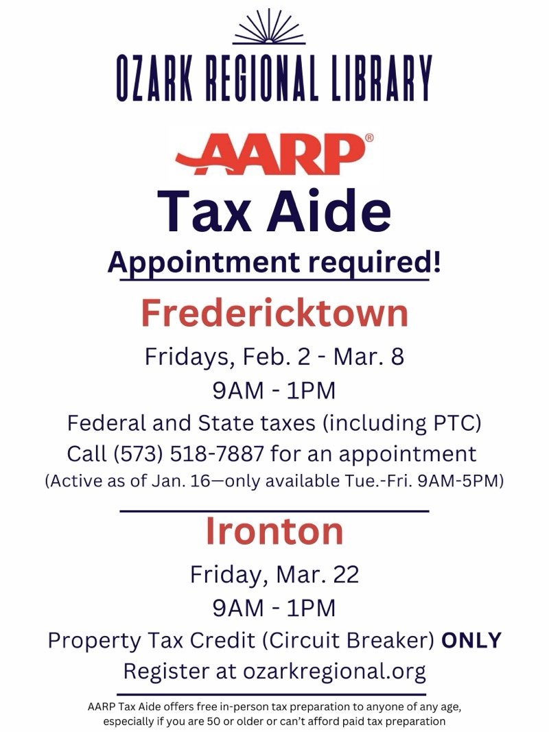 
OZARK REGIONAL LIBRARY
AARP®
Tax Aide
Appointment required!
Fredericktown
Fridays, Feb. 2 - Mar. 8
9AM - 1PM
Federal and State taxes (including PTC)
Call (573) 518-7887 for an appointment (Active as of Jan. 16-only available Tue.-Fri. 9AM-5PM)
Ironton
Friday, Mar. 22
9AM - 1PM
Property Tax Credit (Circuit Breaker) ONLY
Register at ozarkregional.org
AARP Tax Aide offers free in-person tax preparation to anyone of any age, especially if you are 50 or older or can't afford paid tax preparation

