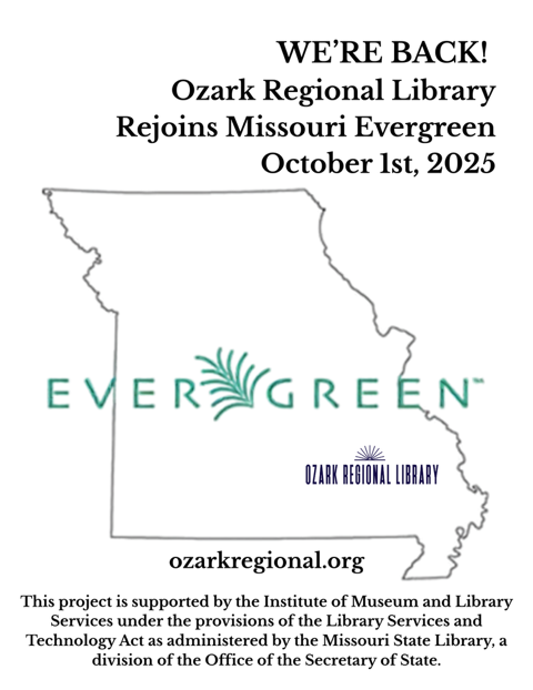 A graphic outline of Missouri
Large green text across the state outline: EVERGREEN™
Other text: WE'RE BACK!
Ozark Regional Library
Rejoins Missouri Evergreen
October 1st, 2025
This project is supported by the Institute of Museum and Library Services under the provisions of the Library Services and Technology Act as administered by the Missouri State Library, a division of the Office of the Secretary of State.