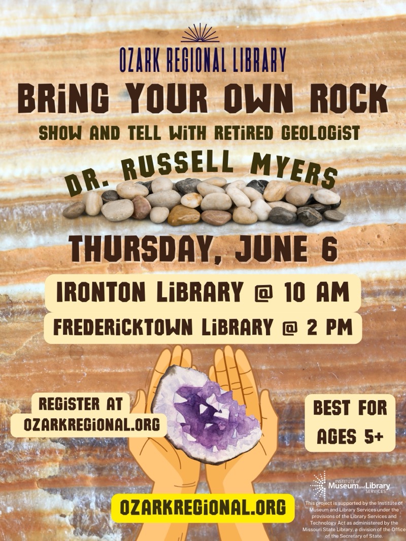 
OZARK REGIONAL LIBRARY
BRiNG YOUR OWN ROCK
SHOW AND TELL WITH RETIRED GEOLOGiST
DR.
RUSSELL MYERS
THURSDAY, JUNE 6
IRONTON LIBRARY @ 10 AM
FREDERiCKTOWN LiBRARY @ 2 PM
REGISTER AT
OZARKREGiONAL.ORG
OZARKREGiONAL.ORG
BEST FOR AGES 5+
INSTITUTE d
Museum. Library
SERVICES'
This project is supported by the Institute of Museum and Library Services under the provisions of the Library Services and Technology Act as administered by the Missouri State Library, a division of the Office of the Secretary of State.

