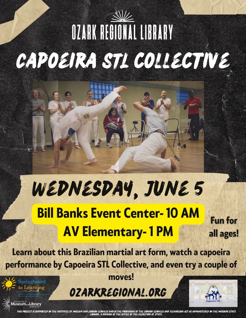 
OZARK REGIONAL LIBRARY
CAPOLIRA STL COLLECTIVE
WEDNESDAY, JUNE 5
Bill Banks Event Center- 10 AM
AV Elementary- 1 PM
Fun for all ages!
Learn about this Brazilian martial art form, watch a capoeira performance by Capoeira STL Collective, and even try a couple of moves!
Springboard to Learning
OZARKREGIONAL. ORG
MuseunLibrary
Capoeira STL
THIS PROJECT IS SUPPORTED BY THE INSTITUTE OF MUSEUM AND LIBRARY SERVICES UNDER THE PROVISIONS OF THE LIBRARY SERVICES AND TECHNOLOCY ACT AS ADMINISTERED BY THE MISSOURI STATE LIBRARY, A DIVISION OF THE OFFICE OF THE SECRETARY OF STATE.

