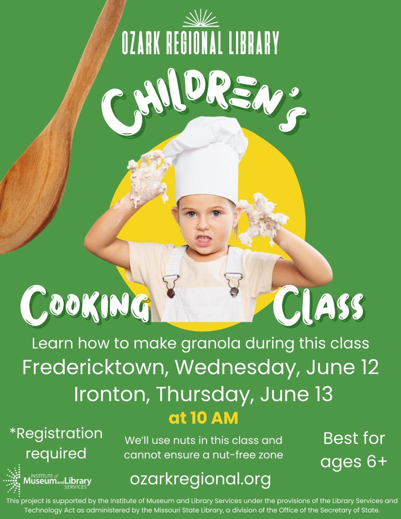 
OZARK REGIONAL LIBRARY
CHILDRENS
COOKING
ClASS
Learn how to make granola during this class Fredericktown, Wednesday, June 12
Ironton, Thursday, June 13
at 10 AM
*Registration
We'll use nuts in this class and
required
cannot ensure a nut-free zone
Best for ages 6+
Museuman Library
SERVICES'
ozarkregional.org
This project is supported by the Institute of Museum and Library Services under the provisions of the Library Services and Technology Act as administered by the Missouri State Library, a division of the Office of the Secretary of State.

