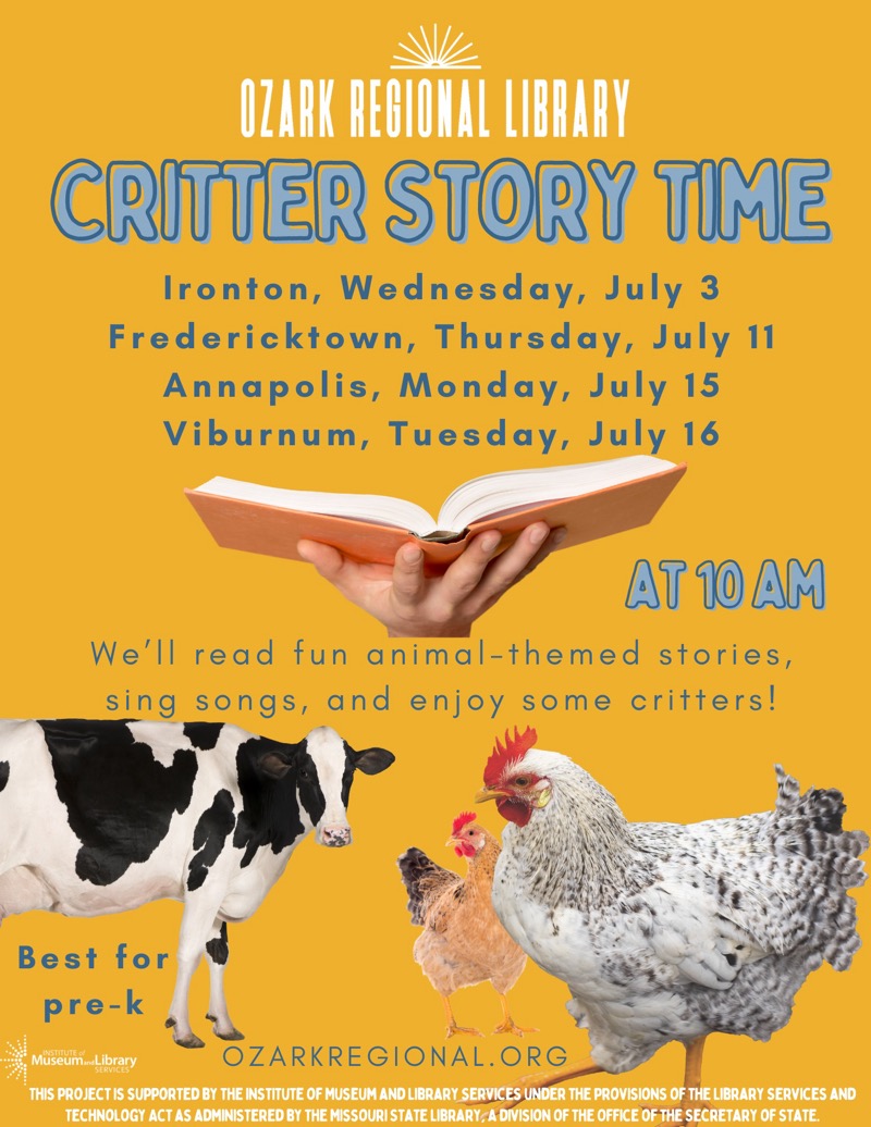 
OZARK REGIONAL LIBRARY
CRITTER STORY TIME
Ironton, Wednesday, July 3
Fredericktown, Thursday, July 11
Annapolis, Monday, July 15
Viburnum, Tuesday, July 16
AT 10 AM
We'll read fun animal-themed stories, sing songs, and enjoy some critters!
Best for pre-k
Museum Library
OZARKREGIONAL. ORG
THIS PROJECT IS SUPPORTED BY THE INSTITUTE OF MUSEUM AND LIBRARY SERVICES UNDER THE PROVISIONS OF THE LIBRARY SERVICES AND TECHNOLOGY ACT AS ADMINISTERED BY THE MISSOURI STATE LIBRARY, A DIVISION OF THE OFFICE OF THE SECRETARY OF STATE.

