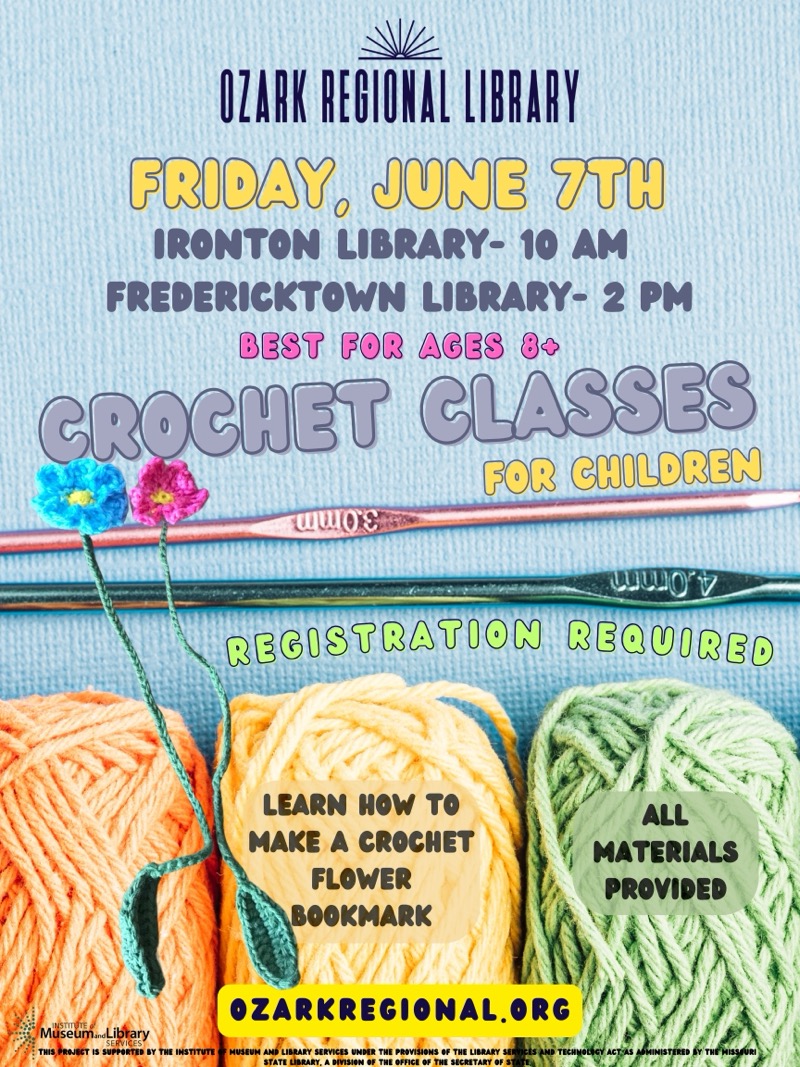 
OZARK REGIONAL LIBRARY PRIDAY, JUNE TH
IRONTON LIBRARY- 10 AM
FREDERICKTOWN LIBRARY- 2 PM
BEST FOR AGES 80
CROCHET GLASSES
FOR CHILDREN
WwOs
WINOV
REGISTRATION REQUIRED
LEARN HOW TO MAKE A CROCHET
FLOWER
BOOKMARK
ALL
MATERIALS PROVIDED
OZARKREGIONAL.ORG
Miseun Libary
THIS PROJECT IS SUPPORTED BY THE INSTITUTE
• MUSEUM AND LIBRARY SERVICES UNDER THE PROVISIONS OF THE LIBRARY SEI
A DIVISION OF THE OFFICE OF THE SICRITARY OF
MINISTERED SY THE MISSAURI


