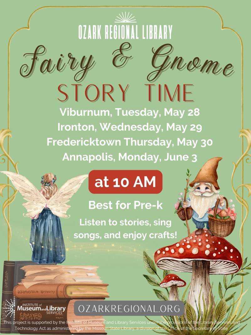 
OZARK REGIONAL LIBRARY
Fairy & Gnome
STORY TIME
Viburnum, Tuesday, May 28
Ironton, Wednesday, May 29
Fredericktown Thursday, May 30
Annapolis, Monday, June 3
at 10 AM
Best for Pre-k
Listen to stories, sing songs, and enjoy crafts!
INSTITUTE of
Museuman Library
OZARKREGIONAL.ORG
SERVICES
This project is supported by the Institute of Museum and Library Services unde
Technology Act as administered by the Missouri State-Library-a divisior
is ofthe Library
ecretan

