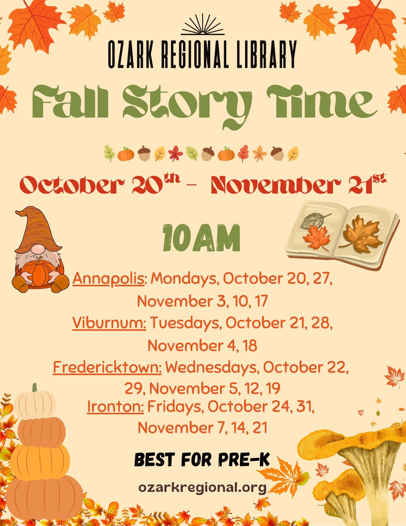 An event flyer with this text:
Fall Story Time
October 20th to November 21st
10AM
Annapolis: Mondays, October 20, 27,
November 3, 10, 17
Viburnum: Tuesdays, October 21, 28,
November 4, 18
Fredericktown: Wednesdays, October 22,
29, November 5, 12, 19
Ironton: Fridays, October 24, 31,
November 7, 14, 21
BEST FOR PRE-K
