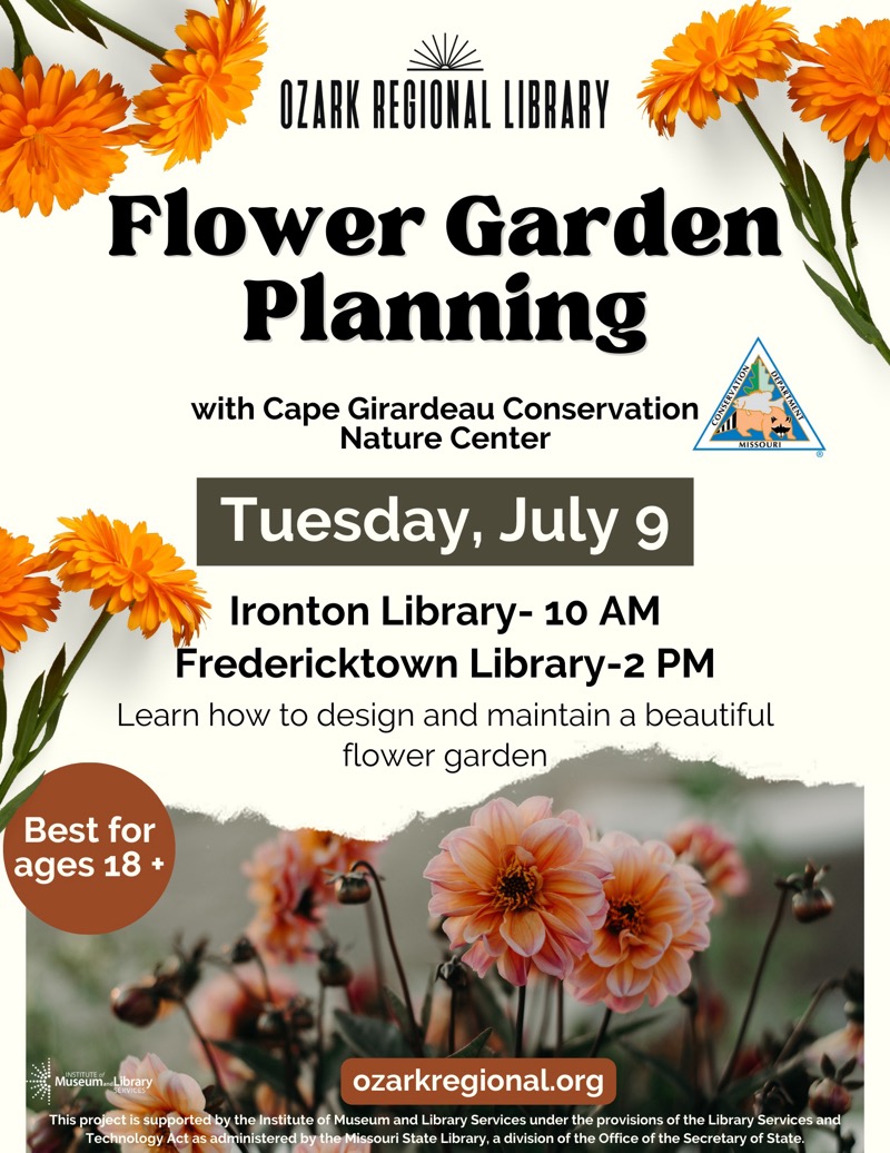 
OZARK REGIONAL LIBRARY
Flower Garden
Planning
with Cape Girardeau Conservation
Nature Center
Tuesday, July 9
Ironton Library- 10 AM
Fredericktown Library-2 PM
Learn how to design and maintain a beautiful flower garden
Best for ages 18 +
Museum.Library
ozarkregional.org
This project is supported by the Institute of Museum and Library Services under the provisions of the Library Services and Technology Act as administered by the Missouri State Library, a division of the Office of the Secretary of State.

