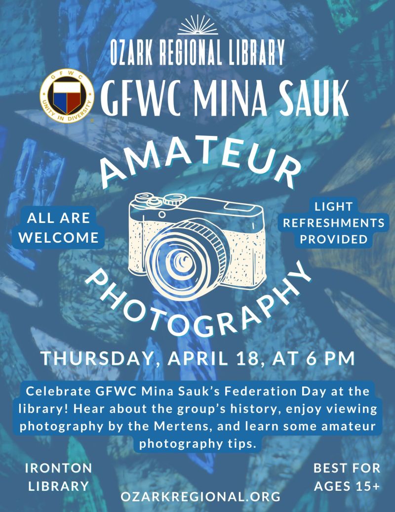 
OZARK REGIONAL LIBRARY
GFWC MINA SAUK
AMATEUR
ALL ARE WELCOME
LIGHT
REFRESHMENTS
PROVIDED
POTOGRAP
THURSDAY, APRIL 18, AT 6 PM
Celebrate GFWC Mina Sauk's Federation Day at the library! Hear about the group's history, enjoy viewing photography from a current member, and learn some amateur photography tips.
IRONTON LIBRARY
BEST FOR AGES 15+
OZARKREGIONAL.ORG

