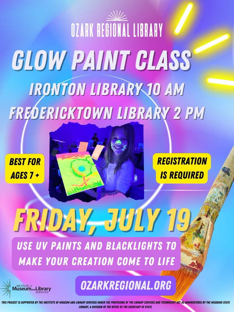 
OZARK REGIONAL LIBRARY
CLOW PAINT CLASS IRONTON LIBRARY 10 AM
FREDERICKTOWN LIBRARY 2 PM
BEST FOR AGES 7+
REGISTRATION IS REQUIRED
FRIDAY, JULY 19
USE UV PAINTS AND BLACKLIGHTS TO MAKE YOUR CREATION COME TO LIFE
Museumand Library
SERVICES
OZARKREGIONAL.ORG
THIS PROJECT IS SUPPORTED BY THE INSTITUTE OF MUSEUM AND LIBRARY SERVICES UNDER THE PROVISIONS OF THE LIBRARY SERVICES AND TECHNOLOGY ACT AS ADMINISTERED BY THE MISSOURI STATE LIBRARY, A DIVISION OF THE OFFICE OF THE SECRETARY OF STATE.

