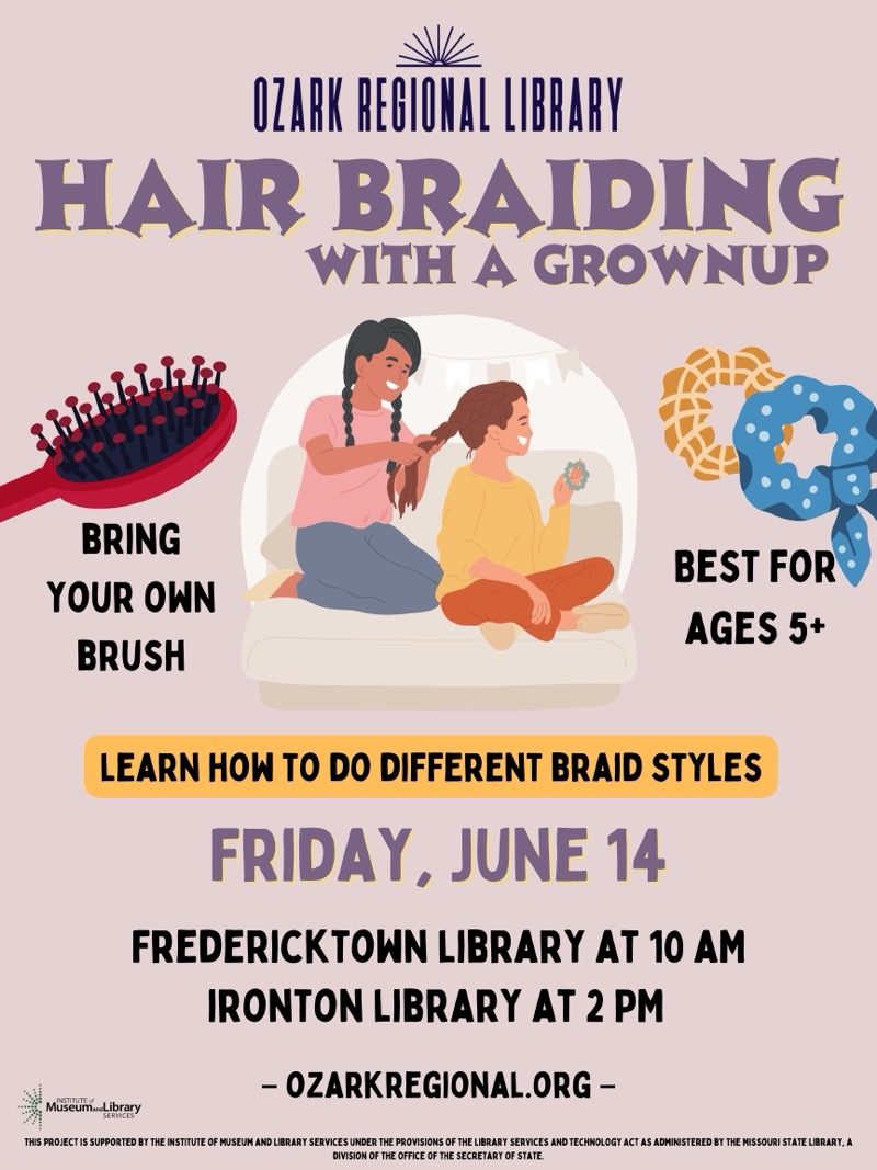 
OZARK REGIONAL LIBRARY
HAIR BRAIDING
WITH A GROWNUP
BRING
YOUR OWN
BRUSH
BEST FOR AGES 5+
LEARN HOW TO DO DIFFERENT BRAID STYLES
FRIDAY, JUNE 14
FREDERICKTOWN LIBRARY AT 10 AM
IRONTON LIBRARY AT 2 PM
- OZARKREGIONAL.ORG -
Museum. gibrary
THIS PROJECT IS SUPPORTED BY THE INSTITUTE OF MUSEUM AND LIBRARY SERVICES UNDER THE PROVISIONS OF THE LIBRARY SERVICES AND TECHNOLOGY ACT AS ADMINISTERED BY THE MISSOURI STATE LIBRARY, A DIVISION OF THE OFFICE OF THE SECRETARY OF STATE.

