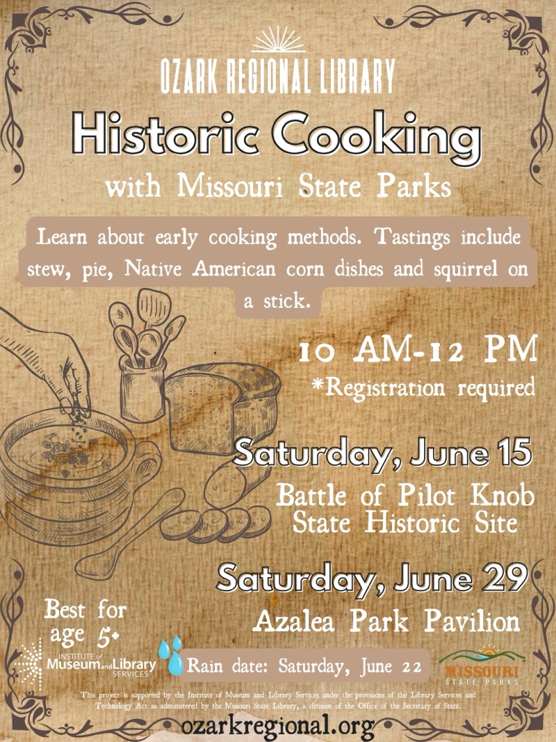 
OZARK REGIONAL LIBRARY
Historic Cooking
with Missouri State Parks
Learn about early cooking methods. Tastings include stew, pie, Native American corn dishes and squirrel on a stick.
10 AM-12 PM
*Registration required
Saturday, June 15
Battle of Pilot Knob
State Historic Site
Saturday, June 29
Best for
Azalea Park Pavilion
age 5+
Museum.Library
SERVICES
Rain date: Saturday, June 22
MISSOURI
STATE
PARKS
This project is supported by the Institute of Museum and Library, Services under the provisions of the Library Services and Technology Act as administered by the Missouri State Library, a division of the Office of the Secretary of State.
•ozarkregional.org

