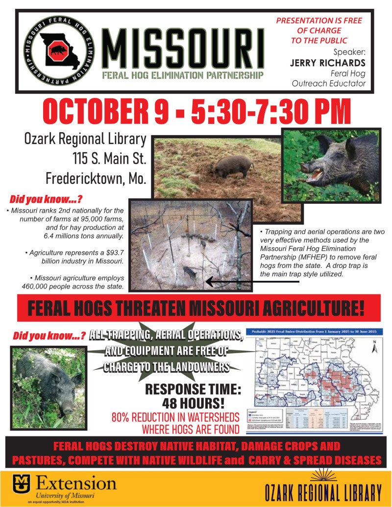 Event flyer:
	    Missouri Feral Hog Elimination Partnership
	    Presentation is Free of Charge to the Public
	    Speaker: Jerry Richards Feral Hog Outreach Coordinator
	    October 9 5:30 - 7:30pm
	    Ozark Regional Library 115 S Main St Fredericktown, MO
	    Various photos of feral hogs digging up a natural landscape
	    Feral hogs threaten Missouri agriculture
	    All trapping, aerial operations and eequipment are free of chare to the landowners
	    Response Time: 48 hours
	    Feral Hogs destroy native habitat, damage crops and pastures and compete with native wildlife and carry and spread diseases