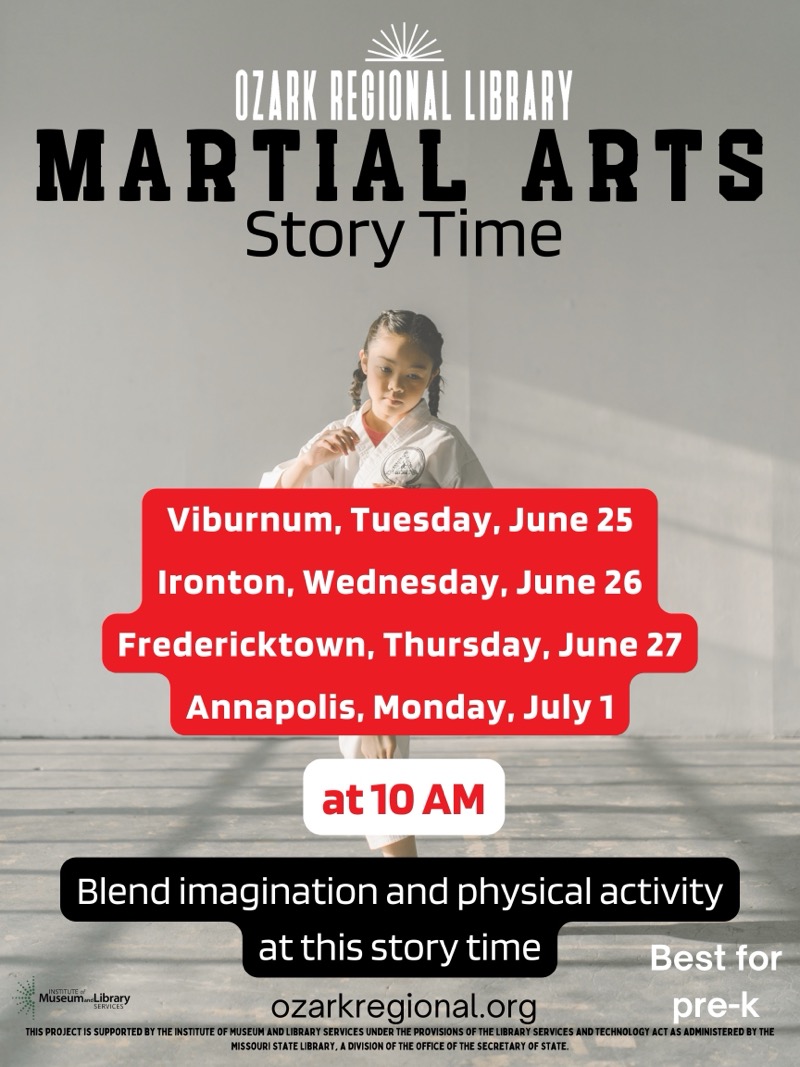 
OZARK REGIONAL LIBRARY
MARTIAL ARTS
Story Time
Viburnum, Tuesday, June 25
Ironton, Wednesday, June 26
Fredericktown, Thursday, June 27
Annapolis, Monday, July 1
at 10 AM
Blend imagination and physical activity at this story time
Museum.Library
ozarkregional.org
Best for pre-k
THIS PROJECT IS SUPPORTED BY THE INSTITUTE OF MUSEUM AND LIBRARY SERVICES UNDER THE PROVISIONS OF THE LIBRARY SERVICES AND TECHNOLOGY ACT AS ADMINISTERED BY THE MISSOURI STATE LIBRARY, A DIVISION OF THE OFFICE OF THE SECRETARY OF STATE.


