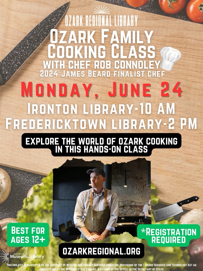 
OZARK RECIONAL LIBRARY
OZARK FAMILY COOKING CLASS WITH CHEF ROB CONNOLEY
2024 JAMES BEARD FINALIST CHEF
MONDAY, JUNE 24
IRONTON LIBRARY-10 AM
FREDERICKTOWN LIBRARY- 2 PM
EXPLORE THE WORLD OF OZARK COOKING
IN THIS HANDS-ON CLASS
BEST FOR AGES 12+
*REGISTRATION
REQUIRED
INSTITUTE
OZARKREGIONAL.ORG
MuseumandLibrary
RVICES
THIS PROJECT IS SUPPORTED BY THE INSTITUTE OF MUSEUM AND LIBRARY SERVICES UNDER THE PROVISIONS OF THE LIBRARY SERVICES AND TECHNOLOGY ACT AS ADMINISTERED BY THE MISSOURI STATE LIBRARY, A DIVISION OF THE OFFICE OF THE SECRETARY OF STATE.

