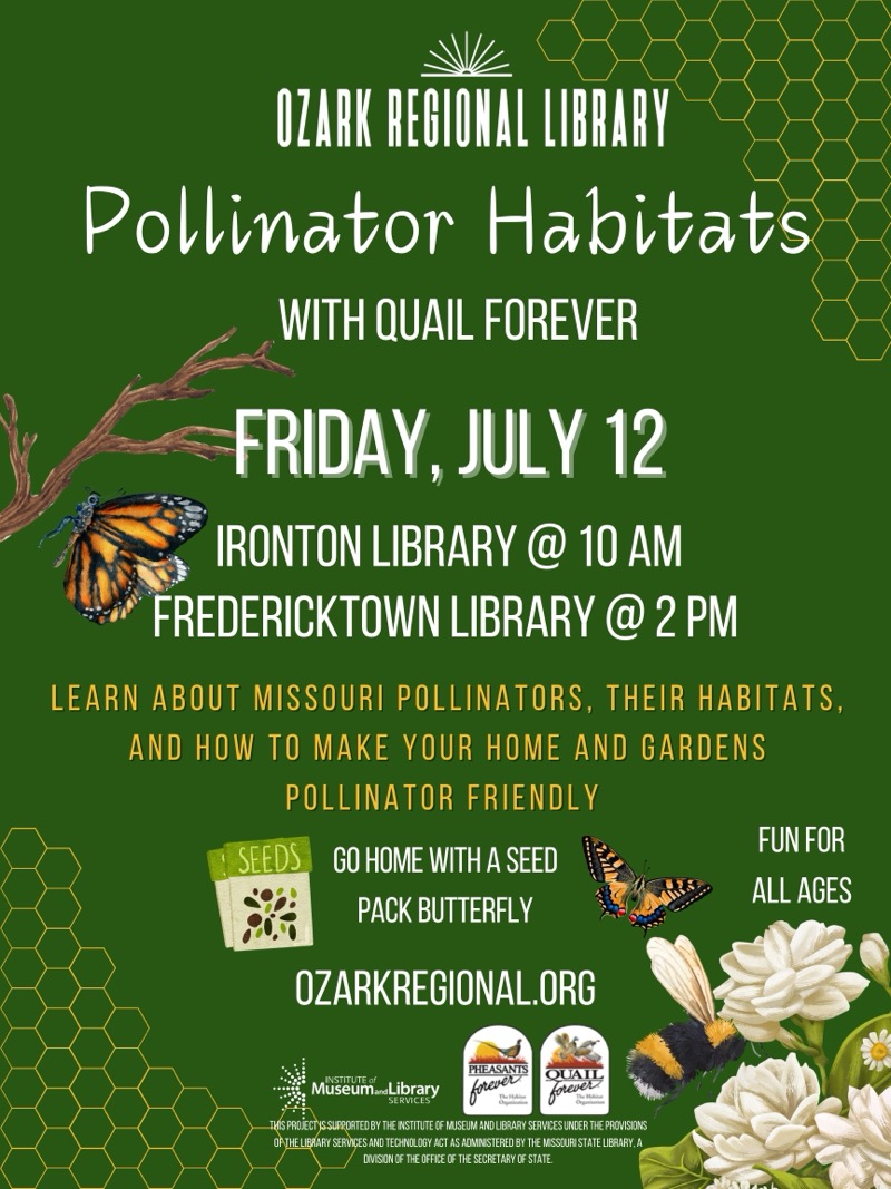 
OZARK REGIONAL LIBRARY
Pollinator Habitats
WITH QUAIL FOREVER
FRIDAY, JULY 12
IRONTON LIBRARY @ 10 AM
FREDERICKTOWN LIBRARY @ 2 PM
LEARN ABOUT MISSOURI POLLINATORS, THEIR HABITATS, AND HOW TO MAKE YOUR HOME AND GARDENS POLLINATOR FRIENDLY
SEEDS
GO HOME WITH A SEED
FUN FOR ALL AGES
PACK BUTTERFLY
OZARKREGIONAL.ORG
PHEASANTS
OUAIL
MuseumaLibrary
SERVICES
forever
THIS PROJECT IS SUPPORTED BY THE INSTITUTE CE MUSEUM AND LIBRARY SERVICES UNDER THE PROVISIONS ORTHE LIBRARY SERVICES AND TECHNOLOGY ACT AS ADMINISTERED BY THE MISSOURI STATE LIBRARY. A DIVISION OF THE OFFICE OF THE SECRETARY OF STATE.

