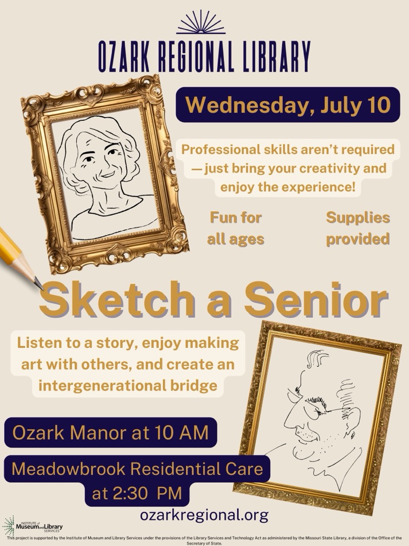 
OZARK REGIONAL LIBRARY
Wednesday, July 10
Professional skills aren't required
- just bring your creativity and enjoy the experience!
Fun for all ages
Supplies provided
Sketch a Senior
Listen to a story, enjoy making art with others, and create an intergenerational bridge
Ozark Manor at 10 AM
Meadowbrook Residential Care at 2:30 PM
ozarkregional.org
Museum Library
This project is supported by the Institute of Museum and Library Services under the provisions of the Library Services and Technology Act as administered by the Missouri State Library, a division of the Office of the

