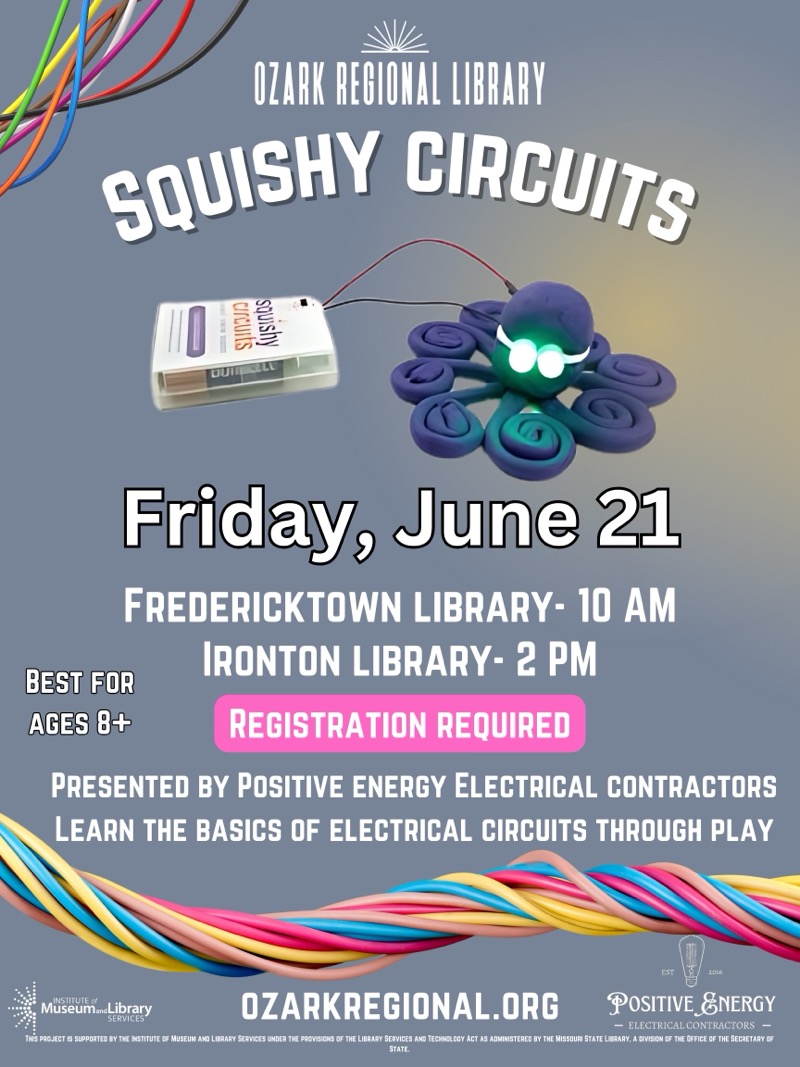 
OZARK REGIONAL LIBRARY
SQUISHY CIRCUITS
squishy
Friday, June 21
FREDERICKTOWN LIBRARY- 10 AM
IRONTON LIBRARY- 2 PM
BEST FOR AGES 8+
REGISTRATION REQUIRED
PRESENTED BY POSITIVE ENERGY ELECTRICAL CONTRACTORS LEARN THE BASICS OF ELECTRICAL CIRCUITS THROUGH PLAY
Museum…Library
SERVICES
OZARKREGIONAL.ORG
POSITIVE &NERGY
- ELECTRICAL CONTRACTORS —
INS PROJECT IS SUPPORTED BY THE INSTITUTE OF MUSEUM ANO LIBRARY SERVICES ENDER THE PROVISIONS OF THE LIESARY SERVIDES ANO TECHNOLEGY ACT AS ADMINISTERED SY THE MISSOON STATE LIBRARY, A DIVISION OF THE OFFICE OF THE SECRETARY OF STATE.

