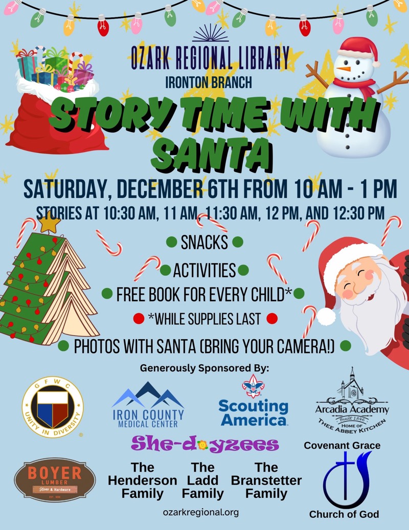 
OZARK REGIONAL LIBRARY
IRONTON BRANCH
STORY TIME WITH SANTA
SATURDAY, DECEMBER 6TH FROM 10 AM - 1PM
STORIES AT 10:30 AM, 11 AM 11:30 AM, 12 PM, AND 12:30 PM
• SNACKS
• ACTIVITIES
• FREE BOOK FOR EVERY CHILD*
*WHILE SUPPLIES LAST
• PHOTOS WITH SANTA (BRING YOUR CAMERA! 
Generously Sponsored By:
GFWC UNITY IN DIVERSITY
BOYER LUMBER Hone & Hardware
Scouting America
IRON COUNTY MEDICAL CENTER
She-dayzees
The Henderson Family
Ladd Family
Branstetter Family
Arcadia Academy Built 1846 HOME OF THEE ABBEY KITCHEN
Covenant Grace Church of God