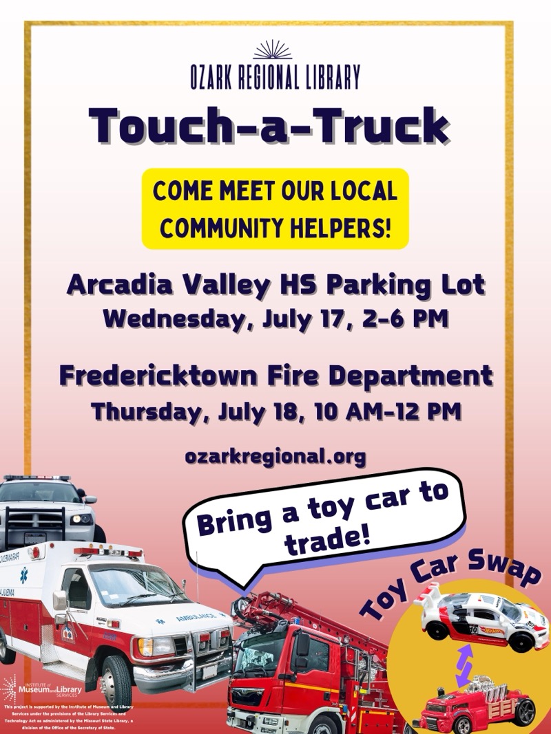 
OZARK REGIONAL LIBRARY
Touch-a-Truck
COME MEET OUR LOCAL COMMUNITY HELPERS!
Arcadia Valley HS Parking Lot
Wednesday, July 17, 2-6 PM
Fredericktown Fire Department
Thursday, July 18, 10 AM-12 PM
ozarkregional.org
Bring a toy car to trade!
10Y Car SweD
Museum.Library
This project is supported by the Institate el Museum and Uber
Services under the fervisins sl the Ulety Services ant
diete once or tie soron pot

