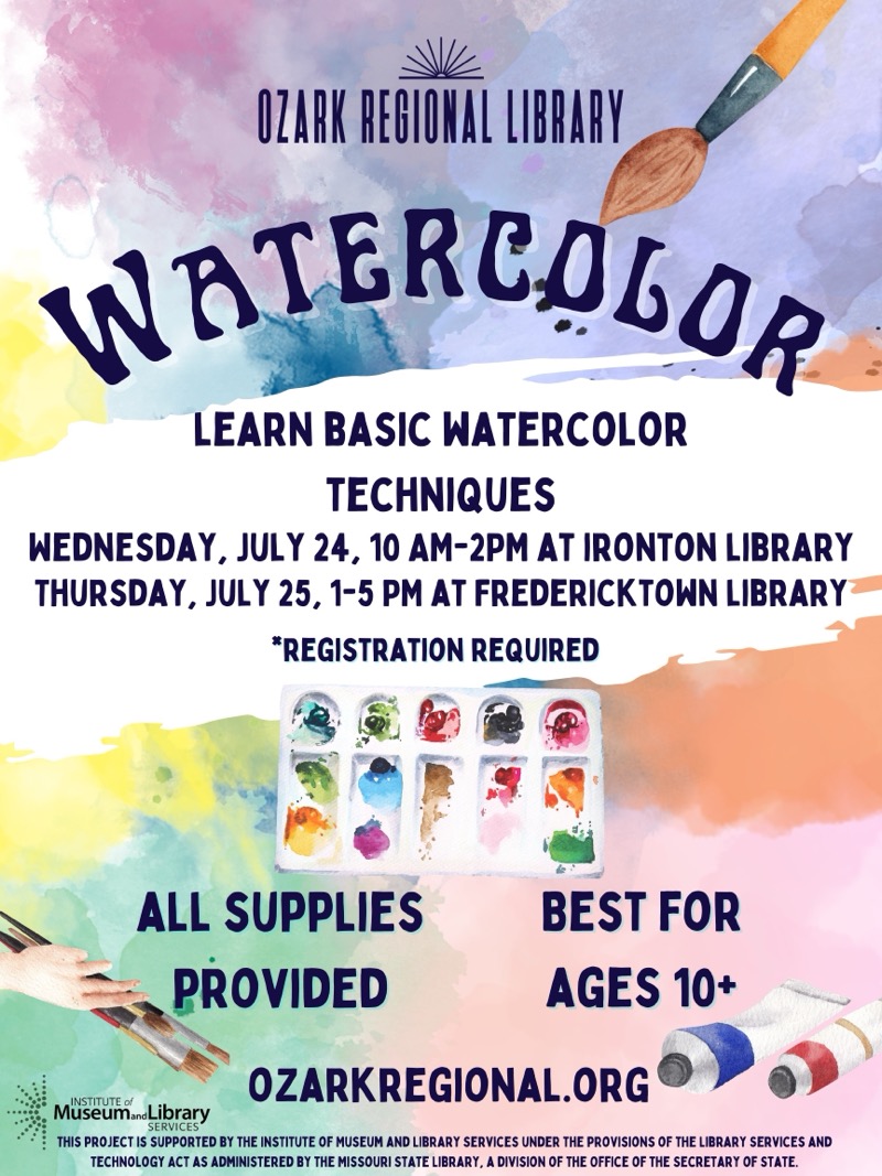 
OZARK REGIONAL LIBRARY
WATERCOLOR
LEARN BASIC WATERCOLOR
TECHNIQUES
WEDNESDAY, JULY 24, 10 AM-2PM AT IRONTON LIBRARY THURSDAY, JULY 25, 1-5 PM AT FREDERICKTOWN LIBRARY
*REGISTRATION REQUIRED
ALL SUPPLIES
PROVIDED
BEST FOR AGES 10+
Museum.Library
OZARKREGIONAL.ORG
SERVICES*
THIS PROJECT IS SUPPORTED BY THE INSTITUTE OF MUSEUM AND LIBRARY SERVICES UNDER THE PROVISIONS OF THE LIBRARY SERVICES AND TECHNOLOGY ACT AS ADMINISTERED BY THE MISSOURI STATE LIBRARY, A DIVISION OF THE OFFICE OF THE SECRETARY OF STATE.

