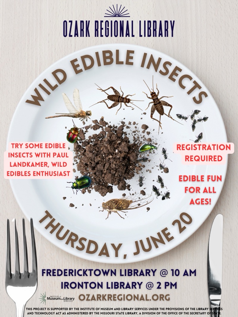 
OZARK REGIONAL LIBRARY
ANO EDIBLE INSEC
TRY SOME EDIBLE
INSECTS WITH PAUL
LANDKAMER, WILD EDIBLES ENTHUSIAST
REGISTRATION
REQUIRED
EDIBLE FUN
FOR ALL AGES!
HURSDAY, JUNE O
FREDERICKTOWN LIBRARY @ 10 AM
IRONTON LIBRARY @ 2 PM
VuseumeLibrary
OZARKREGIONAL.ORG
THIS PROJECT IS SUPPORTED BY THE INSTITUTE OF MUSEUM AND LIBRARY SERVICES UNDER THE PROVISIONS OF THE LIBRARY SER AND TECHNOLOGY ACT AS ADMINISTERED BY THE MISSOURI STATE LIBRARY, A DIVISION OF THE OFFICE OF THE SECRETARY OF

