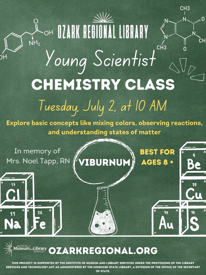 
CH3
N
OZARK REGIONAL LIBRARY
NH2
CH
СН3
Young Scientist
CHEMISTRY CLASS
Tuesday, July 2, at 10 AM
Explore basic concepts like mixing colors, observing reactions, and understanding states of matter
In memory of Mrs. Noel Tapp. RN VIBURNUM

BEST FOR AGES 8+
17
CI
11
Na
26
e
79
Au
4
Be
29
Cu
16
S
Museum-Libray OZARKREGIONAL.ORG
THIS PROJECT IS SUPPORTED BY THE INSTITUTE OF MUSEUM AND LIBRARY SERVICES UNDER THE PROVISIONS OF THE LIBRARY SERVICES AND TECHNOLOGY ACT AS ADMINISTERED BY THE MISSOURI STATE LIBRARY, A DIVISION OF THE OFFICE OF THE SECRETARY OF STATE.

